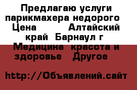 Предлагаю услуги парикмахера/недорого › Цена ­ 200 - Алтайский край, Барнаул г. Медицина, красота и здоровье » Другое   